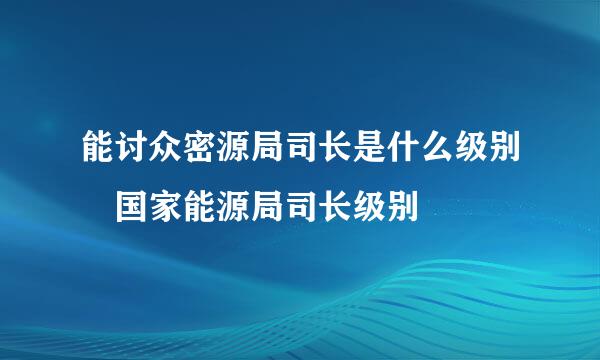 能讨众密源局司长是什么级别 国家能源局司长级别