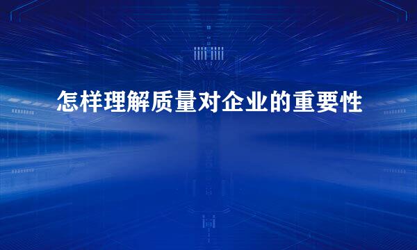 怎样理解质量对企业的重要性