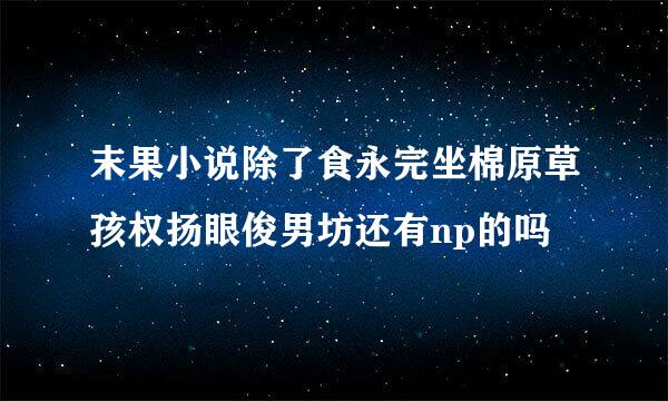 末果小说除了食永完坐棉原草孩权扬眼俊男坊还有np的吗
