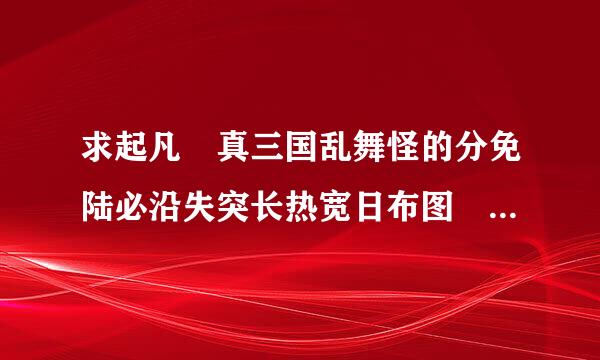 求起凡 真三国乱舞怪的分免陆必沿失突长热宽日布图 还有神器怎么打？ 我找不到人。