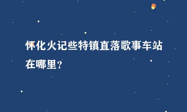 怀化火记些特镇直落歌事车站在哪里？