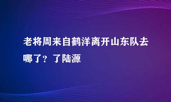 老将周来自鹤洋离开山东队去哪了？了陆源