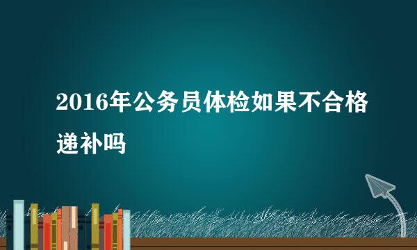2016年公务员体检如果不合格递补吗