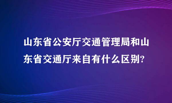 山东省公安厅交通管理局和山东省交通厅来自有什么区别?