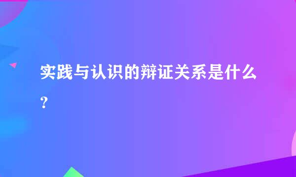 实践与认识的辩证关系是什么？