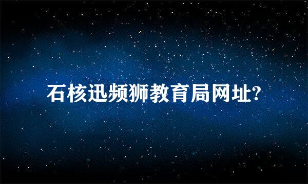 石核迅频狮教育局网址?