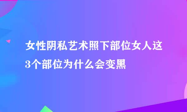 女性阴私艺术照下部位女人这3个部位为什么会变黑