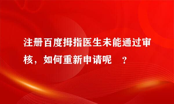 注册百度拇指医生未能通过审核，如何重新申请呢 ？