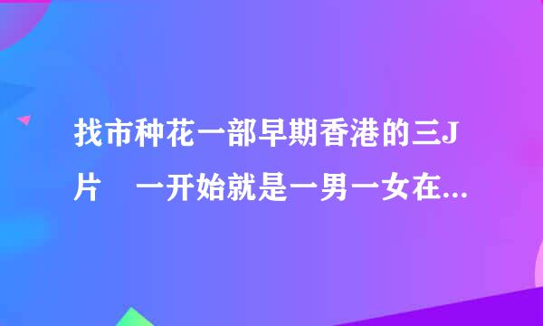 找市种花一部早期香港的三J片 一开始就是一男一女在洗澡，最后女主角还把男主角杀了，女二号说帮他请律师什么的