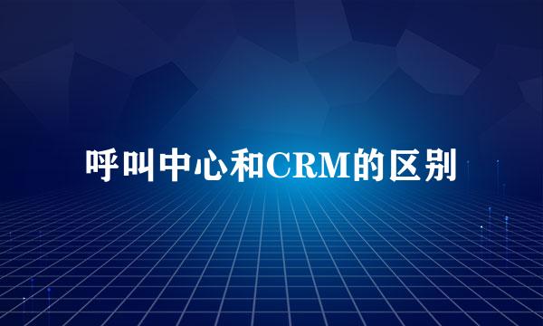 呼叫中心和CRM的区别