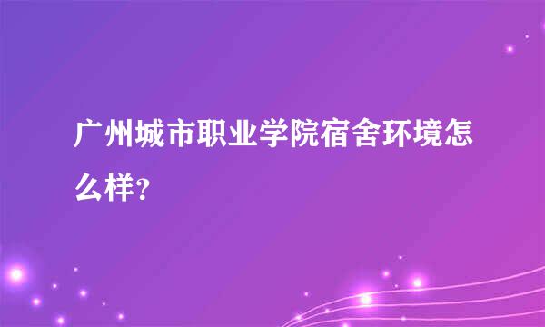 广州城市职业学院宿舍环境怎么样？