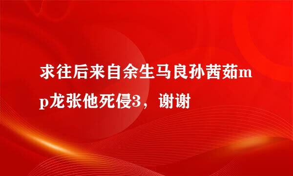 求往后来自余生马良孙茜茹mp龙张他死侵3，谢谢