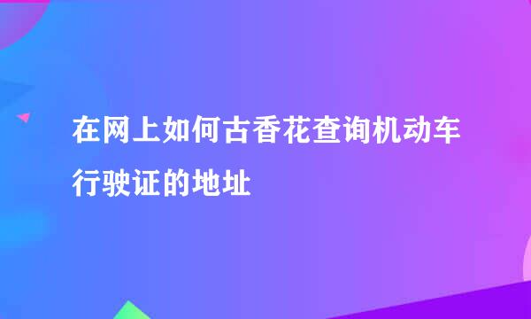 在网上如何古香花查询机动车行驶证的地址