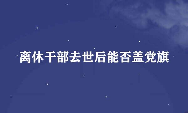 离休干部去世后能否盖党旗