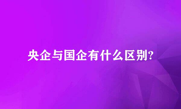 央企与国企有什么区别?