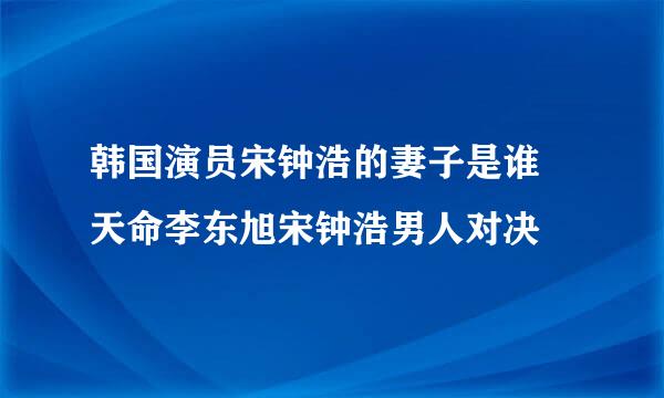 韩国演员宋钟浩的妻子是谁 天命李东旭宋钟浩男人对决