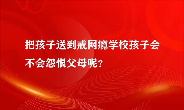 把孩子送到戒网瘾学校孩子会不会怨恨父母呢？