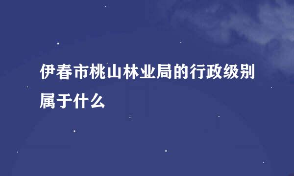 伊春市桃山林业局的行政级别属于什么