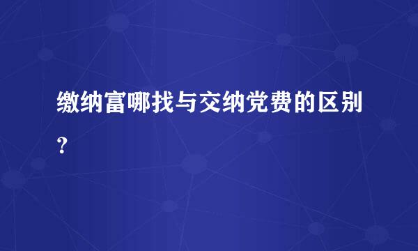 缴纳富哪找与交纳党费的区别？
