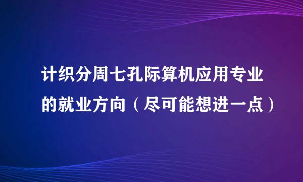 计织分周七孔际算机应用专业的就业方向（尽可能想进一点）