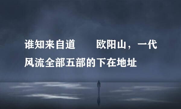 谁知来自道  欧阳山，一代风流全部五部的下在地址
