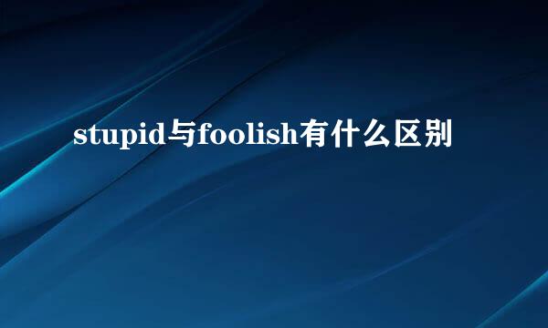 stupid与foolish有什么区别