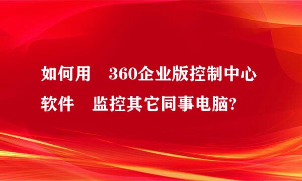如何用 360企业版控制中心软件 监控其它同事电脑?