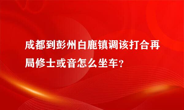 成都到彭州白鹿镇调该打合再局修士或音怎么坐车？