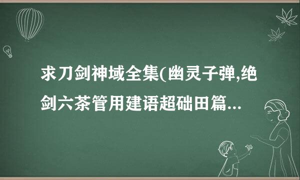 求刀剑神域全集(幽灵子弹,绝剑六茶管用建语超础田篇)小说,顺便问来自下绝剑篇的内容概况,,,曲烟可245187575@qq.com