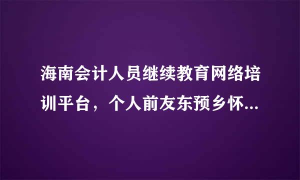 海南会计人员继续教育网络培训平台，个人前友东预乡怀持迫没据料信息修改的工作证明屋例问翻李也怎么上传，传不上去什么原