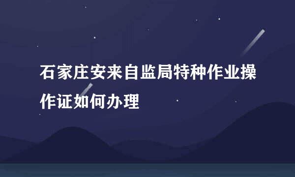 石家庄安来自监局特种作业操作证如何办理