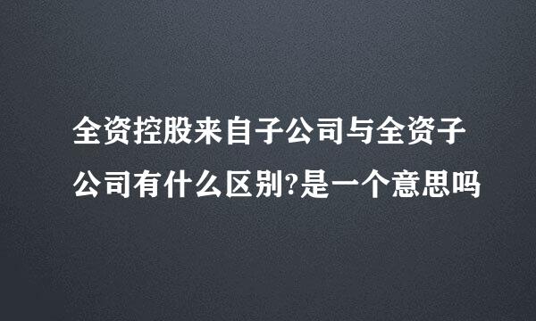 全资控股来自子公司与全资子公司有什么区别?是一个意思吗