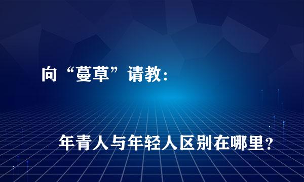 向“蔓草”请教： 
					年青人与年轻人区别在哪里？