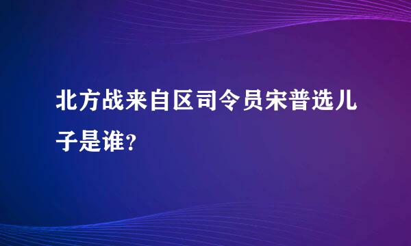 北方战来自区司令员宋普选儿子是谁？