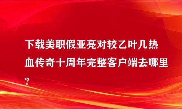 下载美职假亚亮对较乙叶几热血传奇十周年完整客户端去哪里？