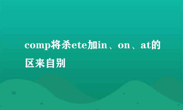 comp将杀ete加in、on、at的区来自别