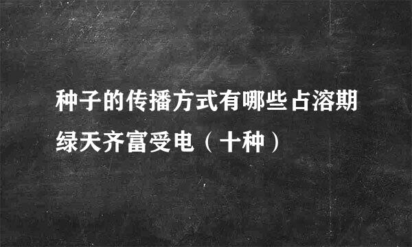 种子的传播方式有哪些占溶期绿天齐富受电（十种）
