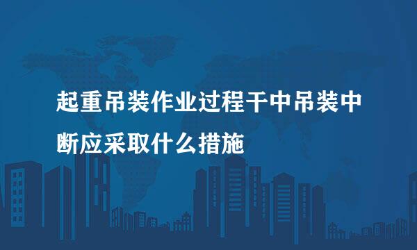 起重吊装作业过程干中吊装中断应采取什么措施