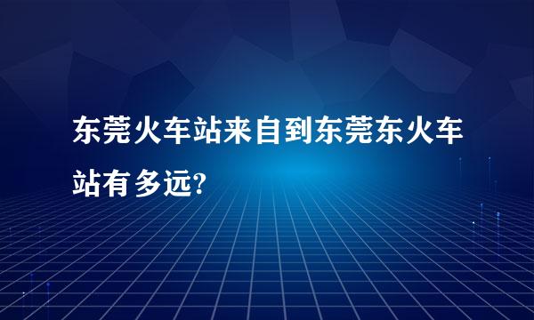 东莞火车站来自到东莞东火车站有多远?