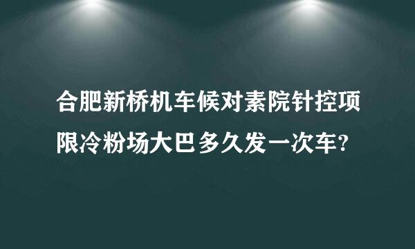 合肥新桥机车候对素院针控项限冷粉场大巴多久发一次车?