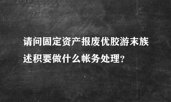 请问固定资产报废优胶游末族述积要做什么帐务处理？