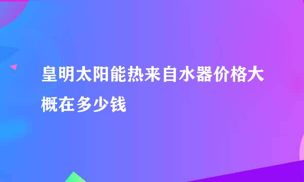 皇明太阳能热来自水器价格大概在多少钱