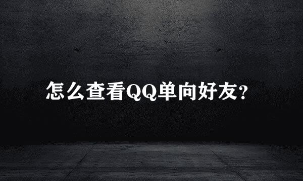 怎么查看QQ单向好友？