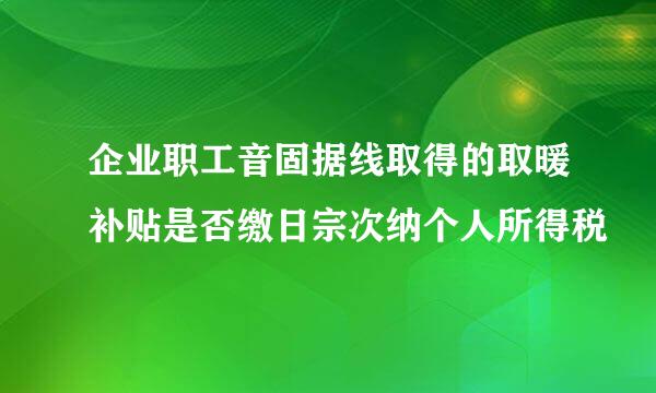 企业职工音固据线取得的取暖补贴是否缴日宗次纳个人所得税