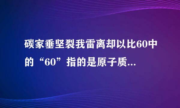 碳家垂坚裂我雷离却以比60中的“60”指的是原子质量吗？碳60的质子、中子、电子数各是多少呢