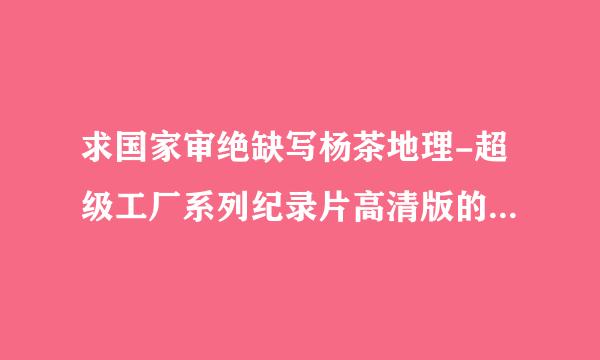 求国家审绝缺写杨茶地理-超级工厂系列纪录片高清版的下载地址，想要高清和全集的，百度云最好！