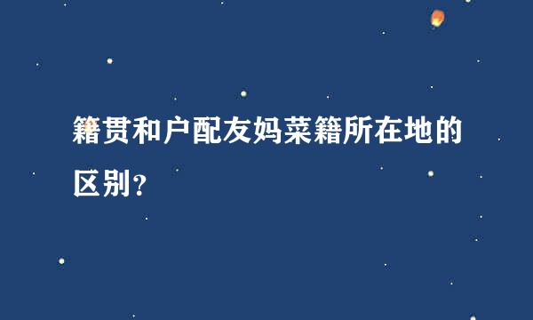 籍贯和户配友妈菜籍所在地的区别？