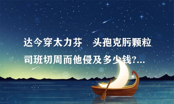 达今穿太力芬 头孢克肟颗粒司班切周而他侵及多少钱?50mg*6包的。来自