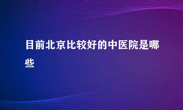 目前北京比较好的中医院是哪些