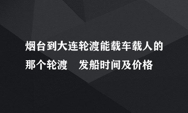 烟台到大连轮渡能载车载人的那个轮渡 发船时间及价格